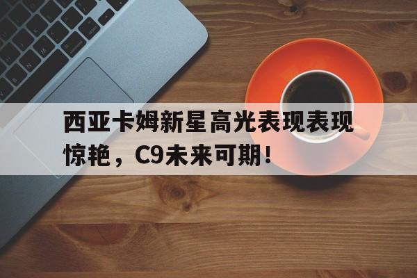 关于西亚卡姆新星高光表现表现惊艳，C9未来可期！的信息